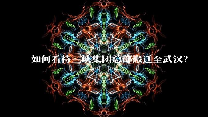 如何看待三峡集团总部搬迁至武汉？