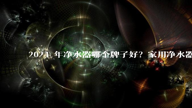 2024 年净水器哪个牌子好？家用净水器的选购攻略是什么？
