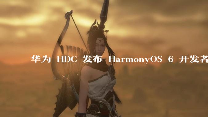 华为 HDC 发布 HarmonyOS 6 开发者 beta 版对应用开发者和鸿蒙生态有哪些影响？