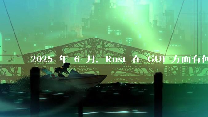 2025 年 6 月，Rust 在 GUI 方面有何大的进展? 你最看好哪个框架?
