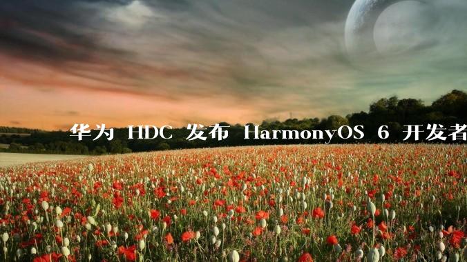 华为 HDC 发布 HarmonyOS 6 开发者 beta 版对应用开发者和鸿蒙生态有哪些影响？