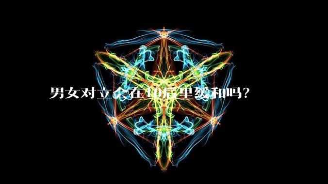 男女对立会在10后里缓和吗？