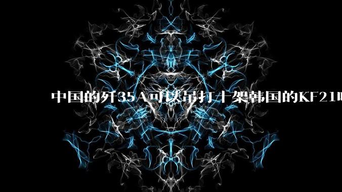 中国的歼35A可以吊打十架韩国的KF21吗?