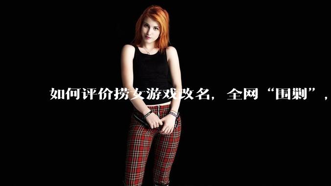 如何评价捞女游戏改名，全网“围剿”，以及导演b站账号被封这件事?