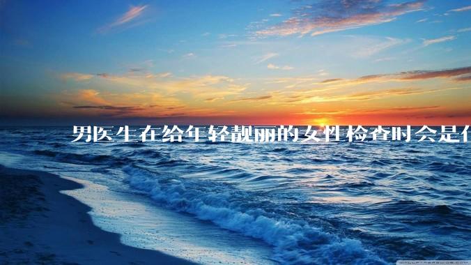 男医生在给年轻靓丽的女性检查时会是什么心态？