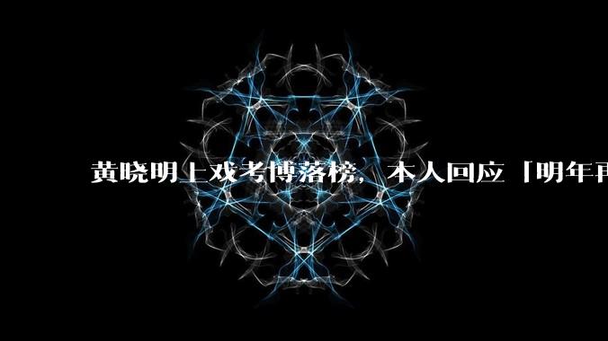 黄晓明上戏考博落榜，本人回应「明年再战」，怎样看明星对高学历的追求？上戏博士有多难考？