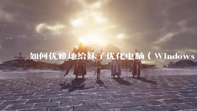 如何优雅地给妹子优化电脑（Windows）？