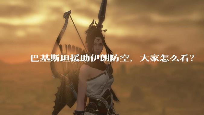 巴基斯坦援助伊朗防空，大家怎么看？