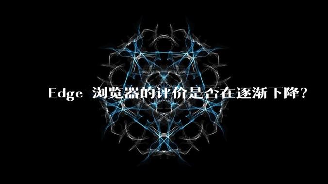 Edge 浏览器的评价是否在逐渐下降？