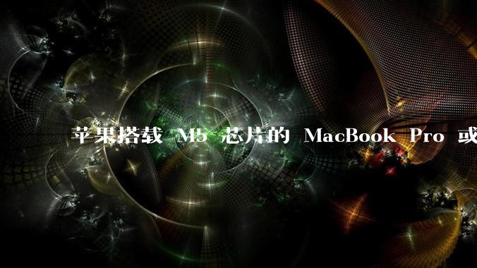 苹果搭载 M5 芯片的 MacBook Pro 或将于 2025 年秋推出，该产品应用了哪些新技术？