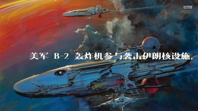 美军 B-2 轰炸机参与袭击伊朗核设施，B-2轰炸机战斗力如何？会摧毁伊朗核设施吗？