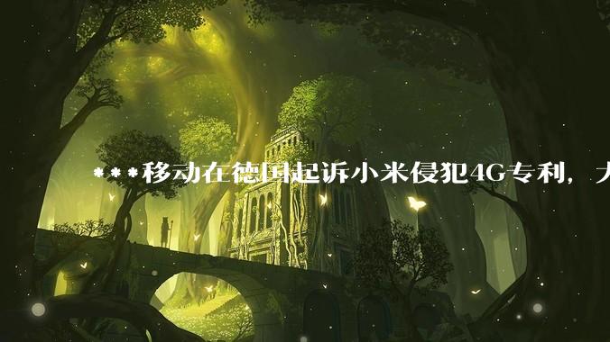 ***移动在德国起诉小米侵犯4G专利，大家如何看待此***？
