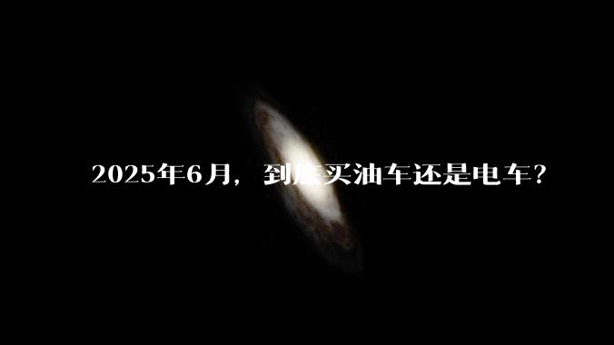 2025年6月，到底买油车还是电车？