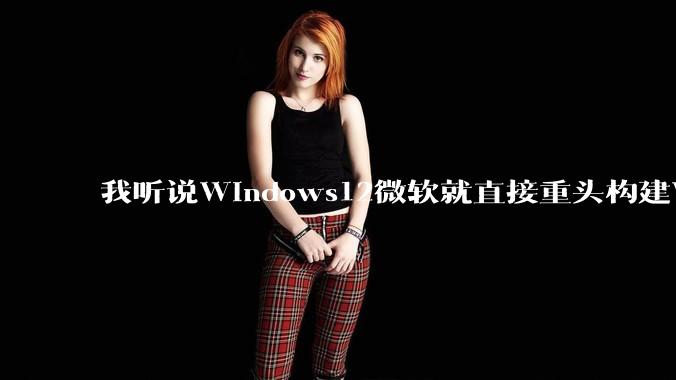 我听说Windows12微软就直接重头构建Windows了，就直接重构Win内核了，到底是不是真的?