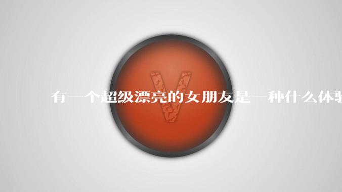有一个超级漂亮的女朋友是一种什么体验？
