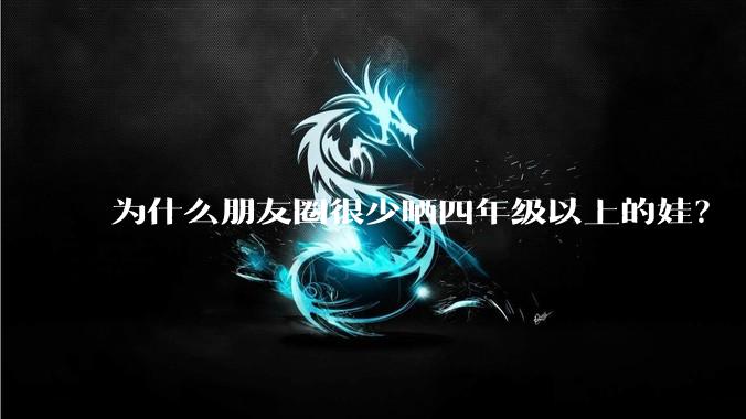 为什么朋友圈很少晒四年级以上的娃？
