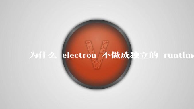 为什么 electron 不做成独立的 runtime？