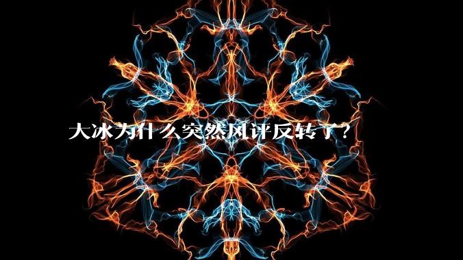 大冰为什么突然风评反转了？