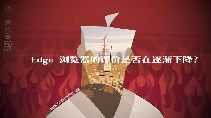 Edge 浏览器的评价是否在逐渐下降？