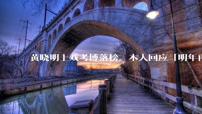黄晓明上戏考博落榜，本人回应「明年再战」，怎样看明星对高学历的追求？上戏博士有多难考？