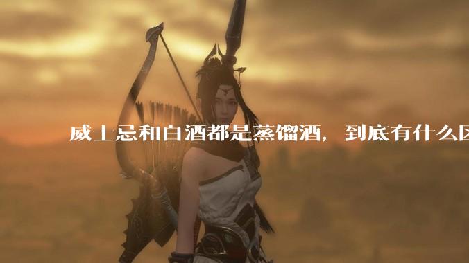 威士忌和白酒都是蒸馏酒，到底有什么区别？
