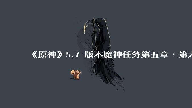 《原神》5.7 版本魔神任务第五章•第六幕「你存在的时空」体验如何？
