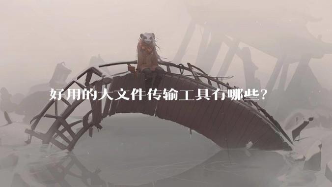 好用的大文件传输工具有哪些？
