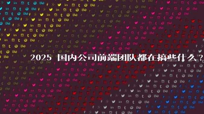 2025 国内公司前端团队都在搞些什么?