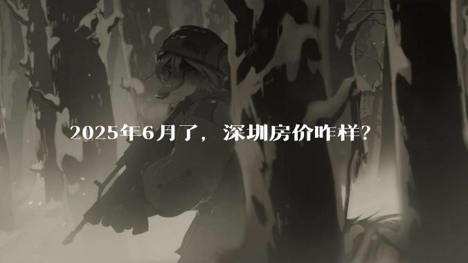2025年6月了，深圳房价咋样？