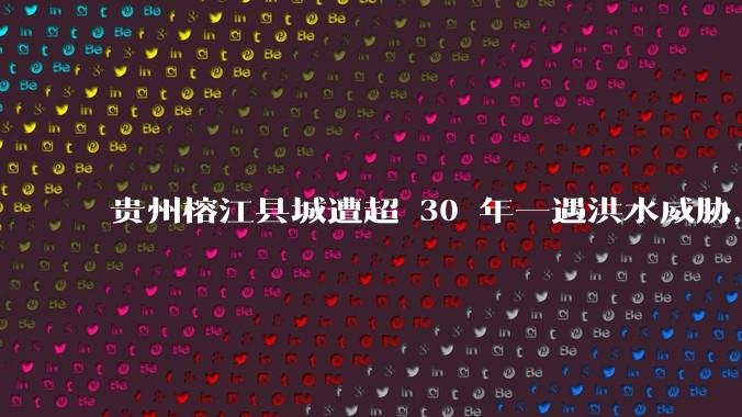 贵州榕江县城遭超 30 年一遇洪水威胁，最大商场被洪水淹没，目前当地情况如何？为什么此次洪水这么大？