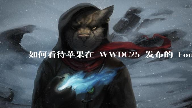 如何看待苹果在 WWDC25 发布的 Foundation 模型框架，它将为开发者和用户带来哪些改变？