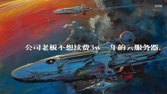 公司老板不想续费3w一年的云服务器，合理吗？