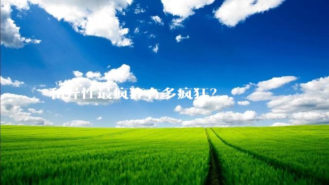 和异性最疯狂有多疯狂？