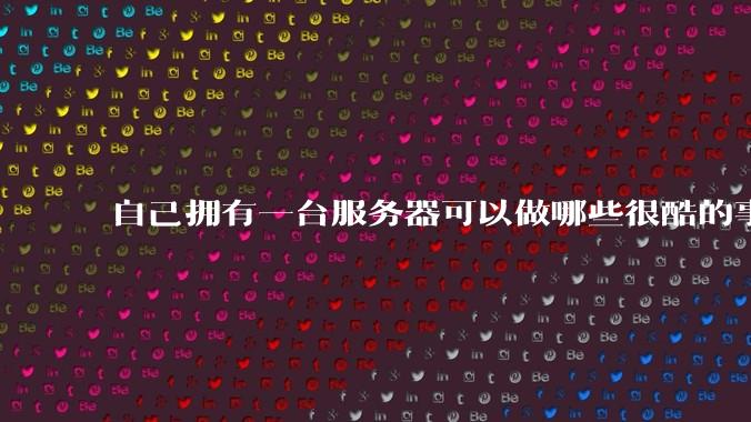 自己拥有一台服务器可以做哪些很酷的事情？
